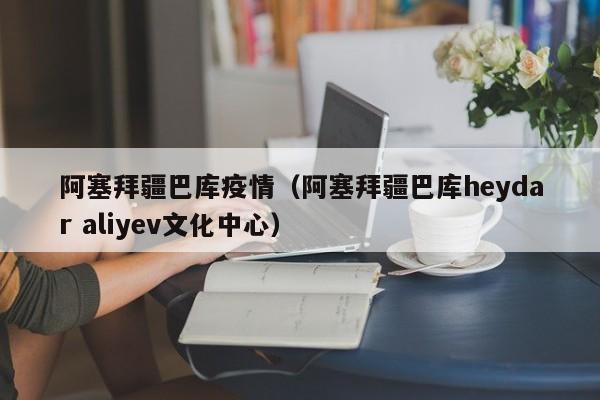 阿塞拜疆巴库疫情（阿塞拜疆巴库heydar aliyev文化中心）