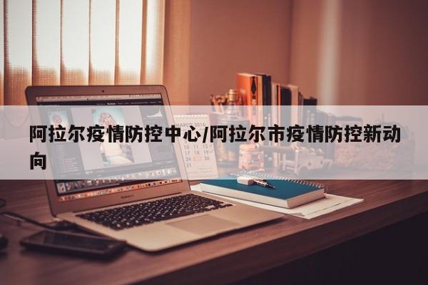 阿拉尔疫情防控中心/阿拉尔市疫情防控新动向