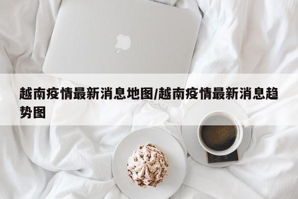 越南疫情最新消息地图/越南疫情最新消息趋势图