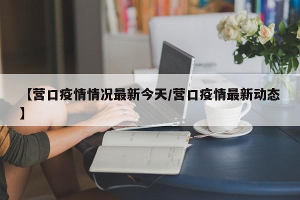 【营口疫情情况最新今天/营口疫情最新动态】