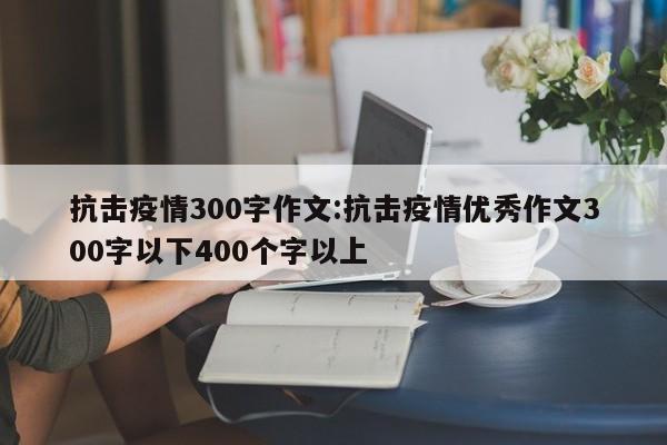 抗击疫情300字作文:抗击疫情优秀作文300字以下400个字以上