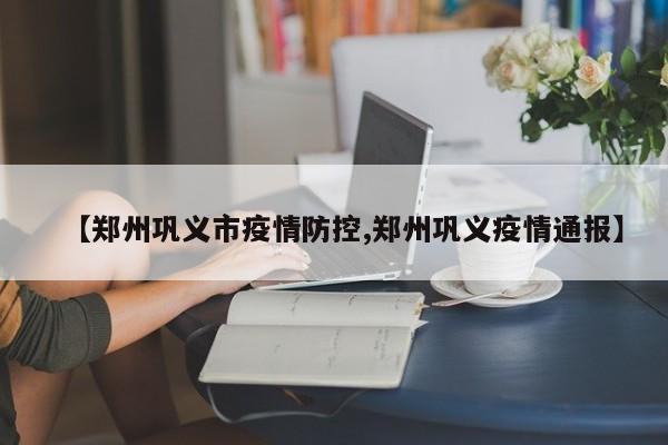 【郑州巩义市疫情防控,郑州巩义疫情通报】
