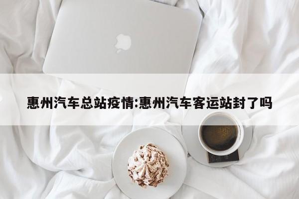 惠州汽车总站疫情:惠州汽车客运站封了吗