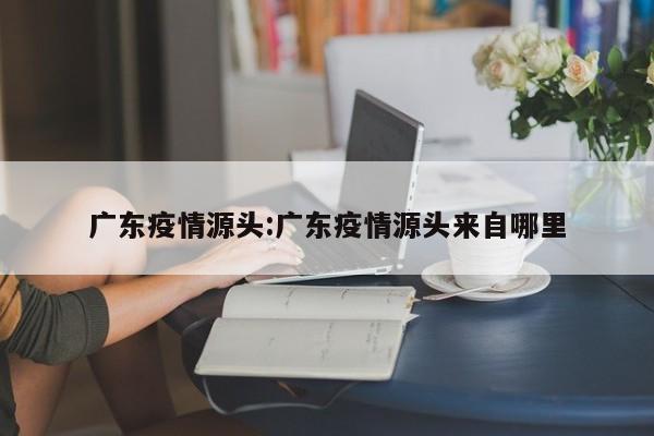 广东疫情源头:广东疫情源头来自哪里