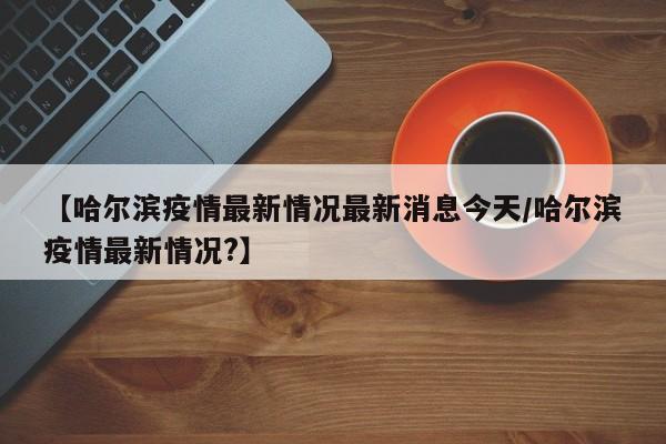 【哈尔滨疫情最新情况最新消息今天/哈尔滨疫情最新情况?】