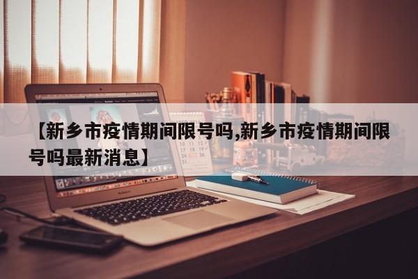 【新乡市疫情期间限号吗,新乡市疫情期间限号吗最新消息】