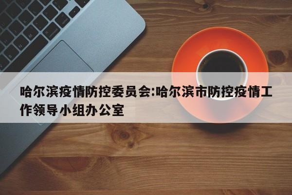 哈尔滨疫情防控委员会:哈尔滨市防控疫情工作领导小组办公室
