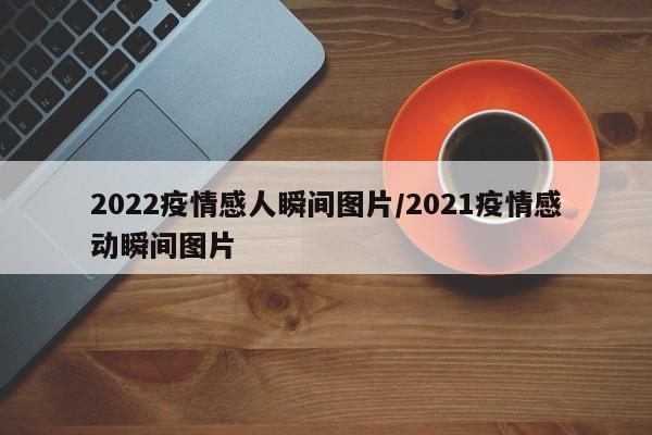 2022疫情感人瞬间图片/2021疫情感动瞬间图片