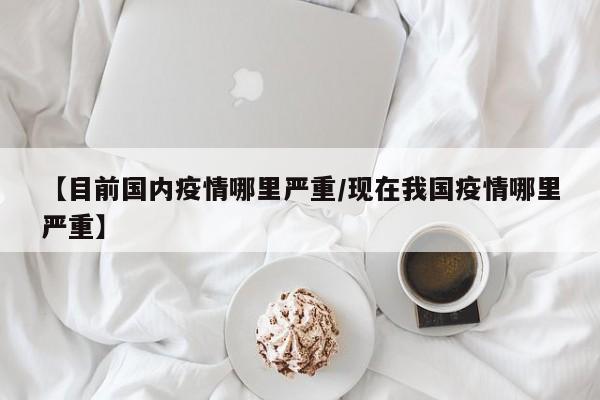 【目前国内疫情哪里严重/现在我国疫情哪里严重】