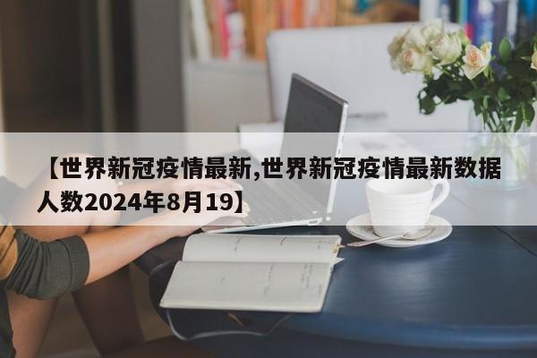 【世界新冠疫情最新,世界新冠疫情最新数据人数2024年8月19】