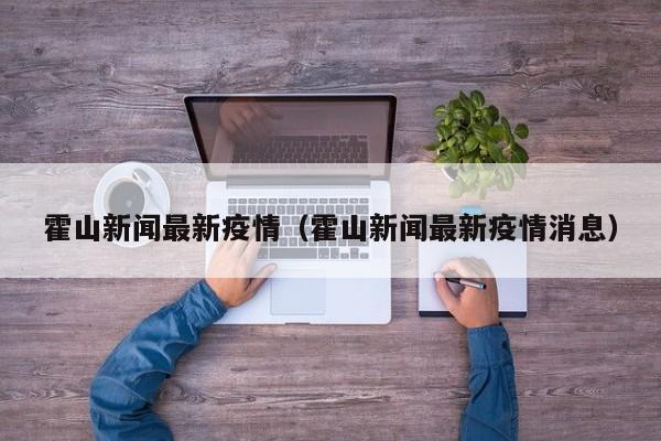 霍山新闻最新疫情（霍山新闻最新疫情消息）