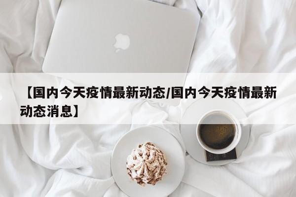 【国内今天疫情最新动态/国内今天疫情最新动态消息】