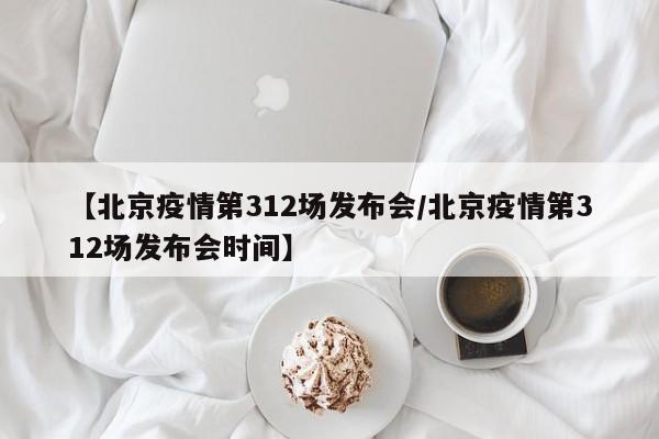 【北京疫情第312场发布会/北京疫情第312场发布会时间】