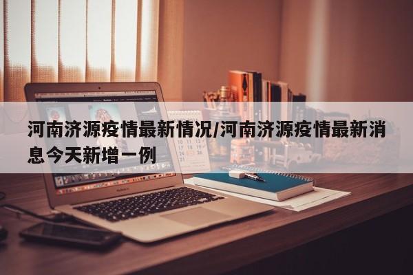 河南济源疫情最新情况/河南济源疫情最新消息今天新增一例