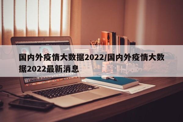 国内外疫情大数据2022/国内外疫情大数据2022最新消息