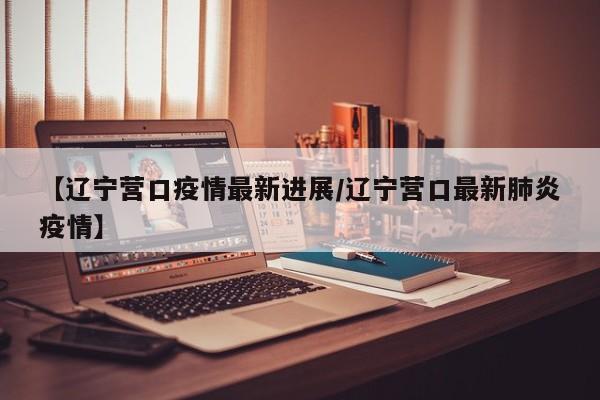 【辽宁营口疫情最新进展/辽宁营口最新肺炎疫情】