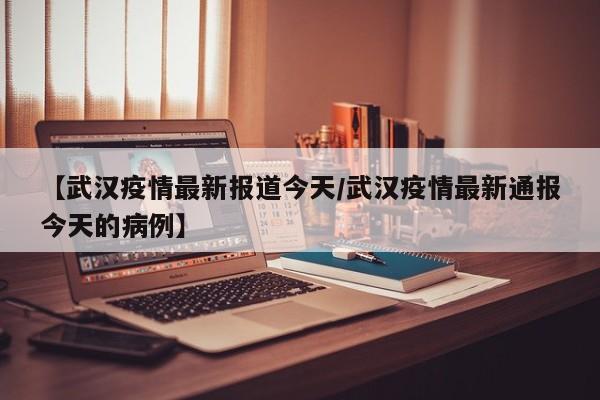 【武汉疫情最新报道今天/武汉疫情最新通报今天的病例】