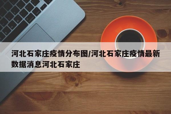 河北石家庄疫情分布图/河北石家庄疫情最新数据消息河北石家庄