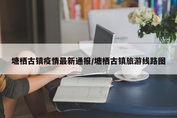 塘栖古镇疫情最新通报/塘栖古镇旅游线路图