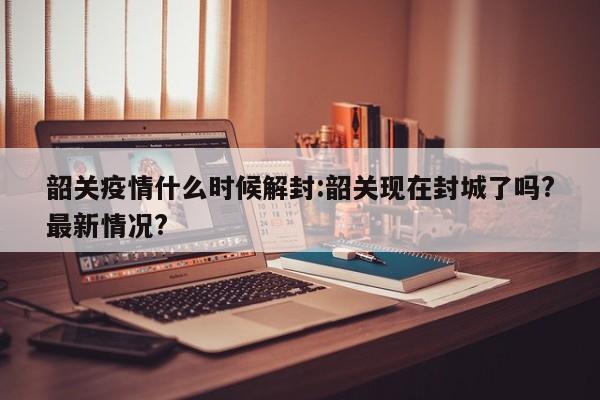 韶关疫情什么时候解封:韶关现在封城了吗?最新情况?
