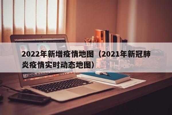 2022年新增疫情地图（2021年新冠肺炎疫情实时动态地图）