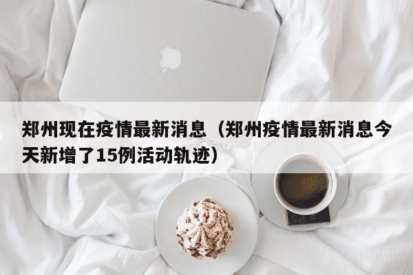 郑州现在疫情最新消息（郑州疫情最新消息今天新增了15例活动轨迹）