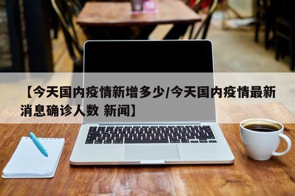 【今天国内疫情新增多少/今天国内疫情最新消息确诊人数 新闻】