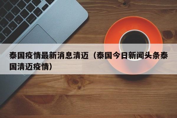 泰国疫情最新消息清迈（泰国今日新闻头条泰国清迈疫情）