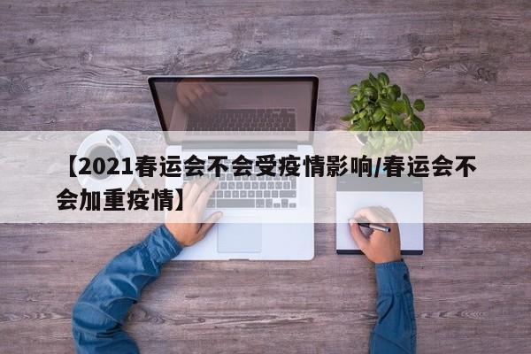 【2021春运会不会受疫情影响/春运会不会加重疫情】