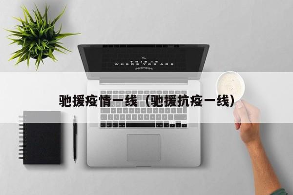 驰援疫情一线（驰援抗疫一线）